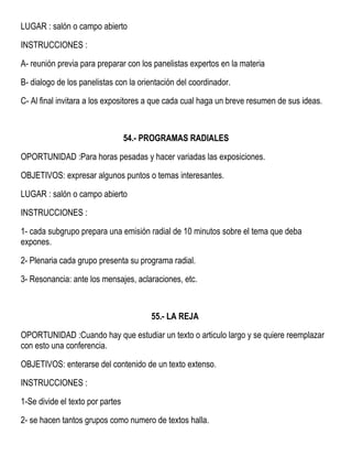 LUGAR : salón o campo abierto
INSTRUCCIONES :
A- reunión previa para preparar con los panelistas expertos en la materia
B- dialogo de los panelistas con la orientación del coordinador.
C- Al final invitara a los expositores a que cada cual haga un breve resumen de sus ideas.
54.- PROGRAMAS RADIALES
OPORTUNIDAD :Para horas pesadas y hacer variadas las exposiciones.
OBJETIVOS: expresar algunos puntos o temas interesantes.
LUGAR : salón o campo abierto
INSTRUCCIONES :
1- cada subgrupo prepara una emisión radial de 10 minutos sobre el tema que deba
expones.
2- Plenaria cada grupo presenta su programa radial.
3- Resonancia: ante los mensajes, aclaraciones, etc.
55.- LA REJA
OPORTUNIDAD :Cuando hay que estudiar un texto o articulo largo y se quiere reemplazar
con esto una conferencia.
OBJETIVOS: enterarse del contenido de un texto extenso.
INSTRUCCIONES :
1-Se divide el texto por partes
2- se hacen tantos grupos como numero de textos halla.
 