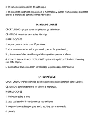 3- se numeran los integrantes de cada grupo.
4- se reúnen los subgrupos de acuerdo a la numeración y quedan reunidos los de diferentes
grupos. 5- Plenaria se comenta lo mas interesante.
56.- FILA DE LIDERES
OPORTUNIDAD : grupos donde las personas ya se conocen.
OBJETIVOS: revisar las ideas sobre liderazgo.
INSTRUCCIONES :
1- se pide pasar al centro unas 10 personas
2- a los voluntarios se les indica que se coloquen en fila y en silencio,
3- quienes crean haber ejercido mayor liderazgo deben pararse adelante
4- el que no este de acuerdo con la posición que ocupa alguien podrá subirlo o bajarlo y
este debe dejarse
5- síntesis final: Que entendieron por liderazgo y que liderazgo reconocieron.
57.- DECALOGOS
OPORTUNIDAD :Para deportistas o personas interesadas en defender ciertos valores.
OBJETIVOS: concientizar sobre los valores e interiorizar.
INSTRUCCIONES :
1- Motivación sobre el tema
2- cada cual escribe 10 mandamientos sobre el tema
3- luego se hacen subgrupos para leer lo escrito y se saca uno solo.
4- plenaria
 