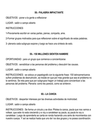 58.- PALABRA IMPACTANTE
OBJETIVOS : poner a la gente a reflexionar
LUGAR : salón o campo abierto
INSTRUCCIONES
1-Previamente escribir en varias partes, piense, comparta, ame.
2-Formar grupos motivados para que reflexionen sobre el significado de estas palabras.
3- plenaria cada subgrupo expone y luego se hace una síntesis de esto.
59.- 150 MILLONES SIENTEN HAMBRE
OPORTUNIDAD : para un grupo que comience a concientizarse
OBJETIVOS : sensibilizar a las personas del problema y descubrir las causas.
LUGAR : salón o campo abierto
INSTRUCCIONES : se coloca un papelografo con la siguiente frase: 150 latinoamericanos
sufren problemas de desnutrición, se insiste en que por mas grande que sea el problema no
lo sentimos. Se reta para que por subgrupos hagan un trabajo para concientizar a las
personas del problema. Plenaria: como les pareció, como se sintieron.
60.- LA CANOA
OBJETIVOS : despertar intereses por las diversas actividades de motricidad.
LUGAR : salón o campo abierto
INSTRUCCIONES : Se forma un circulo y se dice: Pilotea la canoa, paula que nos vamos a
voltear, que este río esta creciendo y e voy a canaletear ay paula, ay paula te voy a
canaletear. Luego de aprenderla se canta en ronda haciendo una serie de movimientos con
nuestro cuerpo. Y así se realiza hasta que uno de l os dos grupos y no posea coordinación.
 