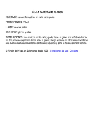 61.- LA CARRERA DE GLOBOS
OBJETIVOS: desarrollar agilidad en cada participante.
PARTICIPANTES : 20-40
LUGAR : cancha ,salón.
RECURSOS: globos y sillas.
INSTRUCCIONES : dos equipos en fila cada jugador tiene un globo, a la señal del director
los dos primeros jugadores deben inflar el globo y luego sentarse en ellos hasta reventarse,
solo cuando los hallan reventando continua el siguiente y gana la fila que primero termine.
El Rincón del Vago, en Salamanca desde 1998 - Condiciones de uso - Contacto
 