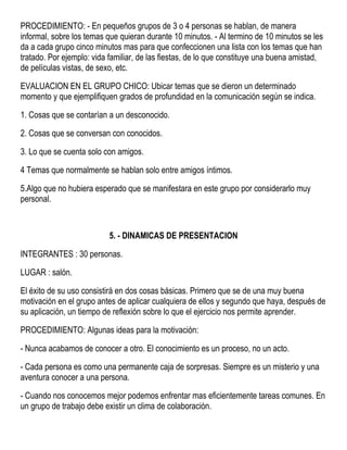 PROCEDIMIENTO: - En pequeños grupos de 3 o 4 personas se hablan, de manera
informal, sobre los temas que quieran durante 10 minutos. - Al termino de 10 minutos se les
da a cada grupo cinco minutos mas para que confeccionen una lista con los temas que han
tratado. Por ejemplo: vida familiar, de las fiestas, de lo que constituye una buena amistad,
de películas vistas, de sexo, etc.
EVALUACION EN EL GRUPO CHICO: Ubicar temas que se dieron un determinado
momento y que ejemplifiquen grados de profundidad en la comunicación según se indica.
1. Cosas que se contarían a un desconocido.
2. Cosas que se conversan con conocidos.
3. Lo que se cuenta solo con amigos.
4 Temas que normalmente se hablan solo entre amigos íntimos.
5.Algo que no hubiera esperado que se manifestara en este grupo por considerarlo muy
personal.
5. - DINAMICAS DE PRESENTACION
INTEGRANTES : 30 personas.
LUGAR : salón.
El éxito de su uso consistirá en dos cosas básicas. Primero que se de una muy buena
motivación en el grupo antes de aplicar cualquiera de ellos y segundo que haya, después de
su aplicación, un tiempo de reflexión sobre lo que el ejercicio nos permite aprender.
PROCEDIMIENTO: Algunas ideas para la motivación:
- Nunca acabamos de conocer a otro. El conocimiento es un proceso, no un acto.
- Cada persona es como una permanente caja de sorpresas. Siempre es un misterio y una
aventura conocer a una persona.
- Cuando nos conocemos mejor podemos enfrentar mas eficientemente tareas comunes. En
un grupo de trabajo debe existir un clima de colaboración.
 