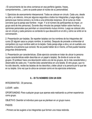 - El conocimiento de los otros comienza en esa periferia (gestos, frases,
comportamientos,...) pero se puede pasar al núcleo de su personalidad.
1. Ejercicios de acercamiento interpersonal. Todos se colocan en circulo. Cada uno, desde
su sitio y en silencio, mira por algunos segundos a todos los integrantes y luego elige a la
persona que menos conoce y la invita a una entrevista reciproca. (Si el curso es mixto
conviene que la pareja sea hombre - mujer. Y si el número de participantes es impar, un
grupo será de tres personas). Durante diez minutos las parejas hablan sobre hechos y
opiniones personales que permitan un conocimiento mutuo mínimo. Luego se colocan otra
vez en círculo y cada persona va contando lo que descubrió en el otro y cómo se sintió en la
conversación.
2. Presentación por tarjetas. Se reparten tarjetas con los nombres de los integrantes del
curso (Sí alguien saca su propio nombre, lo cambia). Después de procede a entrevistar al
compañero (a) cuyo nombre salió en la tarjeta. Cada pareja elige a otra y en el cuarteto uno
presenta a la persona que conoció. No se puede hablar de sí mismo, al final puede hacerse
preguntas directamente.
3. Presentación por características. (Este ejercicio consiste en tratar de ubicar la persona
cuyas características están descritas en un papel o tarjeta). Se divide el curso en dos
grupos. El profesor hace una descripción sobre uno de los grupos, de lo más característico y
observable de cada uno. Y escribe esta característica en una tarjeta. El otro grupo, que no
ha sido descrito, recibe las tarjetas de los descritos y debe ubicar a la persona por lo que lee
en su tarjeta. Una vez que la ubica se conocen como en los ejercicios anteriores.
6. - DI TU NOMBRE CON UN SON
INTEGRANTES : 30 personas.
LUGAR : salón.
OPORTUNIDAD: Para cualquier grupo que apenas esta realizando su primer experiencia
como grupo.
OBJETIVO: Deshibir al individuo para que se plantean en un grupo nuevo.
PASOS:
- Primero se les sugiere a los integrantes que formen una mesa redonda.
 