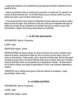 - Luego se les explicara a los compañeros que las siguiente actividad la realizaremos de la
siguiente forma:
- Cada uno procederá a decir su nombre pero incluyendo un nombre así: Por ejemplo si mi
nombre es Rosa entonces dice : Yo me llamo Rosa yo soy la reina por donde voy no hay
tambor que suene y que no timbre cuando paso yo.
- Y así sucesivamente lo harán todos los integrantes del grupo hasta que de toda la vuelta y
llegue al punto de origen. Esta dinámica no solo sirve para que los integrantes del grupo se
graben los nombres de los compañeros sino también para que se vuelvan un poco más
extrovertidos y integren mas al grupo desarrollando su creatividad.
7. - EL REY DEL BUCHI BUCHA
INTEGRANTES : Más de 10 personas.
LUGAR : salón.
OBJETIVOS: Integrar , divertir.
INSTRUCCIONES: Se coloca al grupo en círculo y se toman de la mano, el director quien
estará en el centro, comenzara la ronda así: Amo a mi primo mi primo vecino, Amo a mi
primo mi primo German. Todos cantan y giran, de pronto el director dice: Alto ahí Qué paso?
(contesta el grupo) Que el rey de Buchi Bucha ordena que se ordenen Qué cosa? (contesta
el grupo) Qué todos tomen a su compañero de la izquierda por el tobillo... De esta manera
se van dando órdenes, que podrán se ejecutadas en círculo o que impliquen desplazarse y
regresar.
VARIANTES: que a medida que el grupo cumpla las ordenes no se separen, y sigan
ejecutándolas, todos unidos.
8.- LA CARGA ELECTRICA
INTEGRANTES : Más de 10 personas.
LUGAR : salón.
OBJETIVOS: Integrar , divertir.
 