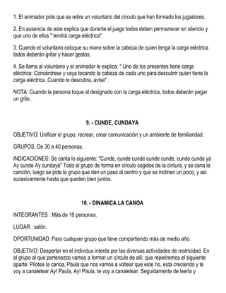 1. El animador pide que se retire un voluntario del círculo que han formado los jugadores.
2. En ausencia de este explica que durante el juego todos deben permanecer en silencio y
que uno de ellos " tendrá carga eléctrica".
3. Cuando el voluntario coloque su mano sobre la cabeza de quien tenga la carga eléctrica
todos deberán gritar y hacer gestos.
4. Se llama al voluntario y el animador le explica: " Uno de los presentes tiene carga
eléctrica: Concéntrese y vaya tocando la cabeza de cada uno para descubrir quien tiene la
carga eléctrica. Cuando lo descubra, avise".
NOTA: Cuando la persona toque al designado con la carga eléctrica, todos deberán pegar
un grito.
9. - CUNDE, CUNDAYA
OBJETIVO: Unificar el grupo, recrear, crear comunicación y un ambiente de familiaridad.
GRUPOS: De 30 a 40 personas.
INDICACIONES: Se canta lo siguiente: "Cunde, cunde cunde cunde cunde, cunde cunda ya
Ay cunde Ay cundaya" Todo el grupo de forma en círculo cogidos de la cintura, y se cana la
canción, luego se pide la grupo que den un paso al centro y que se inclinen un poco, y así
sucesivamente hasta que queden bien juntos.
10. - DINAMICA LA CANOA
INTEGRANTES : Más de 10 personas.
LUGAR : salón.
OPORTUNIDAD: Para cualquier grupo que lleve compartiendo más de medio año.
OBJETIVO: Despertar en el individuo interés por las diversas actividades de motricidad. En
el grupo al que pertenezco vamos a formar un círculo de allí; que repetiremos el siguiente
aparte: Pilotea la canoa, Paula que nos vamos a voltear que este río, esta creciendo y te
voy a canaletear Ay! Paula, Ay! Paula, te voy a canaletear. Seguidamente de leerla y
 