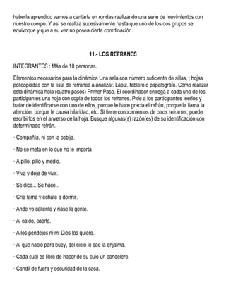 haberla aprendido vamos a cantarla en rondas realizando una serie de movimientos con
nuestro cuerpo. Y así se realiza sucesivamente hasta que uno de los dos grupos se
equivoque y que a su vez no posea cierta coordinación.
11.- LOS REFRANES
INTEGRANTES : Más de 10 personas.
Elementos necesarios para la dinámica Una sala con número suficiente de sillas, ; hojas
policopiadas con la lista de refranes a analizar. Lápiz, tablero o papelográfo. Cómo realizar
esta dinámica hola (cuatro pasos) Primer Paso. El coordinador entrega a cada uno de los
participantes una hoja con copia de todos los refranes. Pide a los participantes leerlos y
tratar de identificarse con uno de ellos, porque le hace gracia el refrán, porque la llama la
atención, porque le causa hilaridad, etc. Si tiene conocimientos de otros refranes, puede
escribirlos en el anverso de la hoja. Busque algunas(s) razón(es) de su identificación con
determinado refrán.
· Compañía, ni con la cobija.
· No se meta en lo que no le importa
· A pillo, pillo y medio.
· Viva y deje de vivir.
· Se dice... Se hace...
· Cría fama y échate a dormir.
· Ande yo caliente y ríase la gente.
· Al caído, caerle.
· A los pendejos ni mi Dios los quiere.
· Al que nació para buey, del cielo le cae la enjalma.
· Cada cual es libre de hacer de su culo un candelero.
· Candil de fuera y oscuridad de la casa.
 