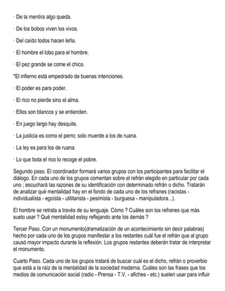 · De la mentira algo queda.
· De los bobos viven los vivos.
· Del caído todos hacen leña.
· El hombre el lobo para el hombre.
· El pez grande se come el chico.
*El infierno está empedrado de buenas intenciones.
· El poder es para poder.
· El rico no pierde sino el alma.
· Ellos son blancos y se entienden.
· En juego largo hay desquite.
· La justicia es como el perro; solo muerde a los de ruana.
· La ley es para los de ruana.
· Lo que bota el rico lo recoge el pobre.
Segundo paso. El coordinador formará varios grupos con los participantes para facilitar el
diálogo. En cada uno de los grupos comentan sobre el refrán elegido en particular por cada
uno ; escuchará las razones de su identificación con determinado refrán o dicho. Tratarán
de analizar qué mentalidad hay en el fondo de cada uno de los refranes (racistas -
individualista - egoísta - utilitarista - pesimista - burguesa - manipuladora...).
El hombre se retrata a través de su lenguaje. Cómo ? Cuáles son los refranes que más
suelo usar ? Qué mentalidad estoy reflejando ante los demás ?
Tercer Paso. Con un monumento(dramatización de un acontecimiento sin decir palabras)
hecho por cada uno de los grupos manifestar a los restantes cuál fue el refrán que al grupo
causó mayor impacto durante la reflexión. Los grupos restantes deberán tratar de interpretar
el monumento.
Cuarto Paso. Cada uno de los grupos tratará de buscar cuál es el dicho, refrán o proverbio
que está a la raíz de la mentalidad de la sociedad moderna. Cuáles son las frases que los
medios de comunicación social (radio - Prensa - T.V. - afiches - etc.) suelen usar para influir
 