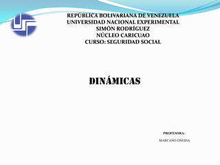 REPÚBLICA BOLIVARIANA DE VENEZUELA
UNIVERSIDAD NACIONAL EXPERIMENTAL
SIMÓN RODRÍGUEZ
NÚCLEO CARICUAO
CURSO: SEGURIDAD SOCIAL

Dinámicas

PROFESORA:
MARCANO ONEIDA

 