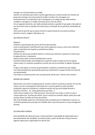 Entregar um rolo de barbante ou cordão.
Solicitar um voluntário para iniciar a tarefa sugerindo que o mesmo escolha um membro do
grupo para entregar uma outra parte do cordão e receber uma mensagem sua.
Sucessivamente um vai abrindo o rolo e entregando a um colega até que todos tenham
recebido a mensagem e o cordão, formando assim a teia de aranha.
Em um segundo momento, com todos sentados levantar a questão: O que pode e não pode ter
em nossa teia? Listar as opiniões dos alunos para a confecção de um painel de combinados da
classe.
Para encerrar permitir que os alunos ilustrem o painel através de uma técnica artística:
desenho, recorte, colagem, dobradura, etc...
QUE MÚSICA VOCÊ É?
Objetivo:
Propiciar a apresentação dos alunos de forma descontraída;
Levar os participantes a identificarem seus ritmos e gêneros musicas, assim como refletirem
sobre a importância de respeitar as preferências alheias.
Procedimentos:
Solicitar aos alunos que escolham dentre as músicas que conhecem e gostam um trecho que,
de alguma forma, o represente.
Cada um deve cantar o trecho escolhido para a turma.
O professor/dinamizador da atividade tem o papel de sondar se todos já ouviram aquela
música, quem é o cantor(a), qual gênero musical, por que foi escolhida, se alguém não gosta,
etc.
A regra é não repetir as músicas já apresentadas e respeitar as preferências dos colegas.
Com todos devidamente apresentados pedir que sistematizem no papel criando um cartaz de
sua apresentação.
Com todos os cartazes prontos criar um painel para sala de aula: “Somos como músicas”.
ÁRVORE DOS SONHOS
Representar uma árvore no papel pardo ou cartolina; afixá-la no painel ou parede. Em cima da
árvore, escrever uma pergunta relacionada com o assunto (pode ser sobre questões
ambientais, regras de convivência, o ambiente escolar etc) que será tratado durante o
bimestre, trimestre... Ex.: Como gostaríamos que fosse...?
Cada criança receberá uma "folha da árvore" para escrever seu sonho, o sonho é o que a
criança espera que "aconteça de melhor" para o assunto em questão. Depois, pedir para cada
criança colocar sua folha na árvore dos sonhos.
Obs: Esta atividade poderá ser retomada durante o período que for trabalhado o assunto, ou
ao final do período para que haja uma reflexão sobre o que eles queriam e o que conseguiram
alcançar.
DA CONFUSÃO À ORDEM
Estas atividades são ideais para que a criança perceba a necessidade da organização para o
bom desempenho das atividades. O professor pode, a partir da fala das crianças, levantar
algumas regras para a organização em sala de aula.
 