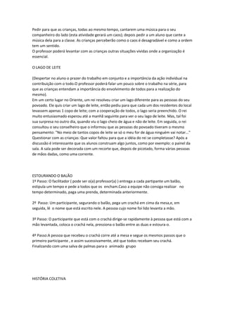 Pedir para que as crianças, todas ao mesmo tempo, cantarem uma música para o seu
companheiro do lado (esta atividade gerará um caos); depois pedir a um aluno que cante a
música dela para a classe. As crianças perceberão como o caos é desagradável e como a ordem
tem um sentido.
O professor poderá levantar com as crianças outras situações vividas onde a organização é
essencial.
O LAGO DE LEITE
(Despertar no aluno o prazer do trabalho em conjunto e a importância da ação individual na
contribuição com o todo.O professor poderá falar um pouco sobre o trabalho na série, para
que as crianças entendam a importância do envolvimento de todos para a realização do
mesmo).
Em um certo lugar no Oriente, um rei resolveu criar um lago diferente para as pessoas do seu
povoado. Ele quis criar um lago de leite, então pediu para que cada um dos residentes do local
levassem apenas 1 copo de leite; com a cooperação de todos, o lago seria preenchido. O rei
muito entusiasmado esperou até a manhã seguinte para ver o seu lago de leite. Mas, tal foi
sua surpresa no outro dia, quando viu o lago cheio de água e não de leite. Em seguida, o rei
consultou o seu conselheiro que o informou que as pessoas do povoado tiveram o mesmo
pensamento: "No meio de tantos copos de leite se só o meu for de água ninguém vai notar..."
Questionar com as crianças: Que valor faltou para que a idéia do rei se completasse? Após a
discussão é interessante que os alunos construam algo juntos, como por exemplo: o painel da
sala. A sala pode ser decorada com um recorte que, depois de picotado, forma várias pessoas
de mãos dadas, como uma corrente.
ESTOURANDO O BALÃO
1º Passo: O facilitador ( pode ser o(a) professor(a) ) entrega a cada partipante um balão,
estipula um tempo e pede a todos que os encham.Caso a equipe não consiga realizar no
tempo determinado, paga uma prenda, determinada anteriormente.
2º Passo: Um participante, segurando o balão, pega um crachá em cima da mesa,e, em
seguida, lê o nome que está escrito nele. A pessoa cujo nome foi lido levanta a mão.
3º Passo: O participante que está com o crachá dirige-se rapidamente à pessoa que está com a
mão levantada, coloca o crachá nela, pressiona o balão entre as duas e estoura-o.
4º Passo:A pessoa que recebeu o crachá corre até a mesa e segue os mesmos passos que o
primeiro participante , e assim sucessivamente, até que todos recebam seu crachá.
Finalizando com uma salva de palmas para o animado grupo
HISTÓRIA COLETIVA
 