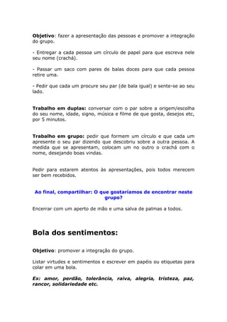 Objetivo: fazer a apresentação das pessoas e promover a integração
do grupo.
- Entregar a cada pessoa um círculo de papel para que escreva nele
seu nome (crachá).
- Passar um saco com pares de balas doces para que cada pessoa
retire uma.
- Pedir que cada um procure seu par (de bala igual) e sente-se ao seu
lado.
Trabalho em duplas: conversar com o par sobre a origem/escolha
do seu nome, idade, signo, música e filme de que gosta, desejos etc,
por 5 minutos.
Trabalho em grupo: pedir que formem um círculo e que cada um
apresente o seu par dizendo que descobriu sobre a outra pessoa. A
medida que se apresentam, colocam um no outro o crachá com o
nome, desejando boas vindas.
Pedir para estarem atentos às apresentações, pois todos merecem
ser bem recebidos.
Ao final, compartilhar: O que gostaríamos de encontrar neste
grupo?
Encerrar com um aperto de mão e uma salva de palmas a todos.
Bola dos sentimentos:
Objetivo: promover a integração do grupo.
Listar virtudes e sentimentos e escrever em papéis ou etiquetas para
colar em uma bola.
Ex: amor, perdão, tolerância, raiva, alegria, tristeza, paz,
rancor, solidariedade etc.
 