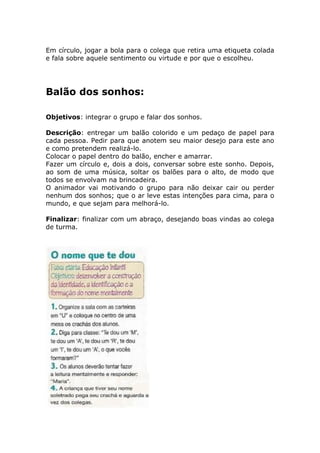 Em círculo, jogar a bola para o colega que retira uma etiqueta colada
e fala sobre aquele sentimento ou virtude e por que o escolheu.
Balão dos sonhos:
Objetivos: integrar o grupo e falar dos sonhos.
Descrição: entregar um balão colorido e um pedaço de papel para
cada pessoa. Pedir para que anotem seu maior desejo para este ano
e como pretendem realizá-lo.
Colocar o papel dentro do balão, encher e amarrar.
Fazer um círculo e, dois a dois, conversar sobre este sonho. Depois,
ao som de uma música, soltar os balões para o alto, de modo que
todos se envolvam na brincadeira.
O animador vai motivando o grupo para não deixar cair ou perder
nenhum dos sonhos; que o ar leve estas intenções para cima, para o
mundo, e que sejam para melhorá-lo.
Finalizar: finalizar com um abraço, desejando boas vindas ao colega
de turma.
 