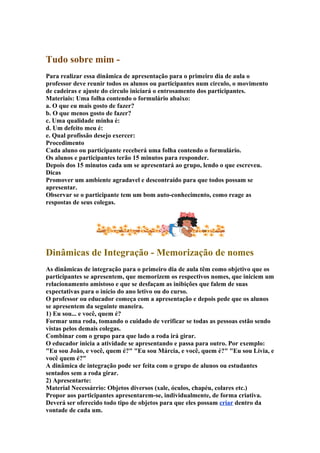 Tudo sobre mim -
Para realizar essa dinâmica de apresentação para o primeiro dia de aula o
professor deve reunir todos os alunos ou participantes num circulo, o movimento
de cadeiras e ajuste do circulo iniciará o entrosamento dos participantes.
Materiais: Uma folha contendo o formulário abaixo:
a. O que eu mais gosto de fazer?
b. O que menos gosto de fazer?
c. Uma qualidade minha é:
d. Um defeito meu é:
e. Qual profissão desejo exercer:
Procedimento
Cada aluno ou participante receberá uma folha contendo o formulário.
Os alunos e participantes terão 15 minutos para responder.
Depois dos 15 minutos cada um se apresentará ao grupo, lendo o que escreveu.
Dicas
Promover um ambiente agradavel e descontraído para que todos possam se
apresentar.
Observar se o participante tem um bom auto-conhecimento, como reage as
respostas de seus colegas.
Dinâmicas de Integração - Memorização de nomes
As dinâmicas de integração para o primeiro dia de aula têm como objetivo que os
participantes se apresentem, que memorizem os respectivos nomes, que iniciem um
relacionamento amistoso e que se desfaçam as inibições que falem de suas
expectativas para o início do ano letivo ou do curso.
O professor ou educador começa com a apresentação e depois pede que os alunos
se apresentem da seguinte maneira.
1) Eu sou... e você, quem é?
Formar uma roda, tomando o cuidado de verificar se todas as pessoas estão sendo
vistas pelos demais colegas.
Combinar com o grupo para que lado a roda irá girar.
O educador inicia a atividade se apresentando e passa para outro. Por exemplo:
"Eu sou João, e você, quem é?" "Eu sou Márcia, e você, quem é?" "Eu sou Lívia, e
você quem é?"
A dinâmica de integração pode ser feita com o grupo de alunos ou estudantes
sentados sem a roda girar.
2) Apresentarte:
Material Necessárrio: Objetos diversos (xale, óculos, chapéu, colares etc.)
Propor aos participantes apresentarem-se, individualmente, de forma criativa.
Deverá ser oferecido todo tipo de objetos para que eles possam criar dentro da
vontade de cada um.
 