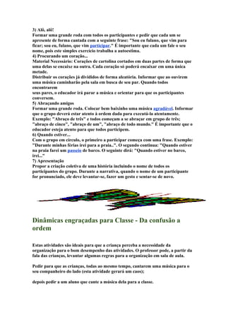 3) Alô, alô!
Formar uma grande roda com todos os participantes e pedir que cada um se
apresente de forma cantada com a seguinte frase: "Sou eu fulano, que vim para
ficar; sou eu, fulano, que vim participar." É importante que cada um fale o seu
nome, pois este simples exercício trabalha a autoestima.
4) Procurando um coração...
Material Necessário: Corações de cartolina cortados em duas partes de forma que
uma delas se encaixe na outra. Cada coração só poderá encaixar em uma única
metade.
Distribuir os corações já divididos de forma aleatória. Informar que ao ouvirem
uma música caminharão pela sala em busca de seu par. Quando todos
encontrarem
seus pares, o educador irá parar a música e orientar para que os participantes
conversem.
5) Abraçando amigos
Formar uma grande roda. Colocar bem baixinho uma música agradável. Informar
que o grupo deverá estar atento à ordem dada para executá-la atentamente.
Exemplo: "Abraço de três" e todos começam a se abraçar em grupo de três;
"abraço de cinco", "abraço de um", "abraço de todo mundo." É importante que o
educador esteja atento para que todos participem.
6) Quando estiver...
Com o grupo em círculo, o primeiro a participar começa com uma frase. Exemplo:
"Durante minhas férias irei para a praia..". O segundo continua: "Quando estiver
na praia farei um passeio de barco. O seguinte dirá: "Quando estiver no barco,
irei..."
7) Apresentação
Propor a criação coletiva de uma história incluindo o nome de todos os
participantes do grupo. Durante a narrativa, quando o nome de um participante
for pronunciado, ele deve levantar-se, fazer um gesto e sentar-se de novo.
Dinâmicas engraçadas para Classe - Da confusão a
ordem
Estas atividades são ideais para que a criança perceba a necessidade da
organização para o bom desempenho das atividades. O professor pode, a partir da
fala das crianças, levantar algumas regras para a organização em sala de aula.
Pedir para que as crianças, todas ao mesmo tempo, cantarem uma música para o
seu companheiro do lado (esta atividade gerará um caos);
depois pedir a um aluno que cante a música dela para a classe.
 