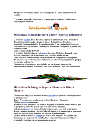 As crianças perceberão como o caos é desagradável e como a ordem tem um
sentido.
O professor poderá levantar com as crianças outras situações vividas onde a
organização é essencial.
Dinâmicas engraçadas para Classe - Sorriso milionário
O principal objetivo dessa dinamica engraçada para sala de aula é propiciar a
descontração e integração o grupo de alunos de uma forma divertida.
Materiais: Pequenas bolinhas de papel amassado (5 para cada aluno da classe).
Procedimento: Essa dinâmica é usada para descontrair e integrar o grupo de uma
forma divertida.
Cada bolinha vale R$ 1.000,00.
O professor distribuirá para cada pessoa do grupo 5 bolinhas de papel, essas
deverão estar dispersas no local onde será realizada a brincadeira.
Dado o sinal os alunos deverão sair e procurar um companheiro, em seguida
devem parar em sua frente, olhar fixamente nos olhos desse companheiro que por
sua vez não pode sorrir.
Quem sorrir primeiro paga uma bolinha para a pessoa a quem sorriu.
Vence quem terminar a brincadeira com mais "dinheiro", que será o milionário.
Dinâmicas de Integração para Alunos - A Batata
Quente
Dinâmica de integração de alunos muito divertida que promove a interação entre
os participantes.
Tema: Perguntas para avaliação ou revisão. Duração: 10 minutos
Público: estudantes em geral.
Material: 1 saco, perguntas em pedaços de papel, brindes (no mesmo número que
as perguntas), aparelho de som e cd com uma música animada.
Coloque as crianças em círculo. Elas terão de passar o saco com as perguntas
dentro enquanto a música é tocada. Não vale demorar-se para passar o saco, nem
jogar em cima do outro. Tem que ser passado de mão em mão.
Quando parar a música, a criança que estiver com o saco na mão, retira uma
pergunta, a lê e responde em voz alta. Caso esteja correta ganha o brinde. A
brincadeira continua até que as perguntas acabem.
 