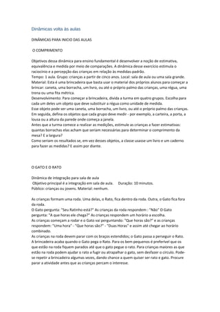 Dinâmicas volta às aulas
DINÂMICAS PARA INICIO DAS AULAS
O COMPRIMENTO
Objetivos dessa dinâmica para ensino fundamental é desenvolver a noção de estimativa,
equivalência e medida por meio de comparações. A dinâmica desse exercício estimula o
raciocínio e a percepção das crianças em relação às medidas-padrão.
Tempo: 1 aula. Grupo: crianças a partir de cinco anos. Local: sala de aula ou uma sala grande.
Material: Esta é uma brincadeira que basta usar o material dos próprios alunos para começar a
brincar: caneta, uma borracha, um livro, ou até o próprio palmo das crianças, uma régua, uma
trena ou uma fita métrica.
Desenvolvimento: Para começar a brincadeira, divida a turma em quatro grupos. Escolha para
cada um deles um objeto que deve substituir a régua como unidade de medida.
Esse objeto pode ser uma caneta, uma borracha, um livro, ou até o próprio palmo das crianças.
Em seguida, defina os objetos que cada grupo deve medir - por exemplo, a carteira, a porta, a
lousa ou a altura da parede onde começa a janela.
Antes que a turma comece a realizar as medições, estimule as crianças a fazer estimativas:
quantas borrachas elas acham que seriam necessárias para determinar o comprimento da
mesa? E a largura?
Como seriam os resultados se, em vez desses objetos, a classe usasse um livro e um caderno
para fazer as medidas? E assim por diante.
O GATO E O RATO
Dinâmica de integração para sala de aula
Objetivo principal é a integração em sala de aula. Duração: 10 minutos.
Público: crianças ou jovens. Material: nenhum.
As crianças formam uma roda. Uma delas, o Rato, fica dentro da roda. Outra, o Gato fica fora
da roda.
O Gato pergunta: "Seu Ratinho está?" As crianças da roda respondem : "Não" O Gato
pergunta: "A que horas ele chega?" As crianças respondem um horário a escolha.
As crianças começam a rodar e o Gato vai perguntando: "Que horas são?" e as crianças
respondem: "Uma hora" - "Que horas são?" - "Duas Horas" e assim até chegar ao horário
combinado.
As crianças na roda devem parar com os braços estendidos; o Gato passa a perseguir o Rato.
A brincadeira acaba quando o Gato pega o Rato. Para os bem pequenos é preferível que os
que estão na roda fiquem parados até que o gato pegue o rato. Para crianças maiores as que
estão na roda podem ajudar o rato a fugir ou atrapalhar o gato, sem desfazer o círculo. Pode-
se repetir a brincadeira algumas vezes, dando chance a quem quiser ser rato e gato. Procure
parar a atividade antes que as crianças percam o interesse.
 