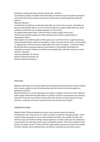 Dinâmica de quebra gelo para o primeiro dia de aula - O Nome
Esta dinâmica propõe um Quebra-Gelo entre todos os alunos da classe. Ela pode ser proposta
no primeiro dia em que um grupo se encontra. É ótima para a memorização dos nomes de
cada um.
Materiais: Nenhum.
Procedimento: O professor ou educador deve fazer um círculo com os alunos, assentados ou
de pé, os participantes vão um a um ao centro da roda (ou no próprio lugar) falam seu nome
completo, juntamente com um gesto qualquer, ou uma mímica.
Em seguida todos devem dizer o nome do aluno e repetir o gesto feito por ele.
Dinâmica para quebrar o gelo com muitos elementos para auxiliar o aprendizado e a
integração da classe.
Observações: Essa dinâmica pode ser feita apenas com o primeiro nome e o gesto da pessoa,
sendo que todos devem repetir em somatória, ou seja, o primeiro diz seu nome, com seu gesto
e o segundo diz o nome do anterior e gesto dele e seu nome e seu gesto... e assim por diante.
Geralmente feito com grupos pequenos, para facilitar a memorização. Mas poderá ser
estipulado um número máximo acumulativo, por exemplo após o 8º deve começar um outro
ciclo de 1 a 8 alunos.
Tempo de aplicação: 10 minutos
Número máximo de pessoas: 40
Número mínimo de pessoas: 5
PENSE BEM
Objetivos: Não fazer com os outros aquilo que não gostaríamos que fizessem conosco; mostrar
que, às vezes, exigimos coisas de outras pessoas que nem mesmo nós somos capazes ou
gostaríamos de fazer.
Desenvolvimento: Em círculo cada pessoa irá receber um papel e escrever seu nome. Misturar
todos e pegar aleatoriamente (não pode ser o próprio). Escrever o que gostaria que a pessoa, a
qual está o nome em cima, fizesse no centro do círculo. Na hora em que a pessoa ler o que
escreveu, o animador avisa que é a pessoa mesmo que escreveu que irá fazer...
DINÂMICA DO AMOR
Objetivo: Moral: Devemos desejar aos outros o que queremos para nós mesmos.
Procedimento: Para início de ano ler o texto ou contar a história do "Coração partido":- Certo
homem estava para ganhar o concurso do coração mais bonito. Seu coração era lindo, sem
nenhuma ruga, sem nenhum estrago. Até que apareceu um velho e disse que seu coração era
o mais bonito, pois nele havia. Houve vários comentários do tipo: "Como seu coração é o mais
bonito, com tantas marcas?" O bom velhinho, então explicou que por isso mesmo seu coração
era lindo. Aquelas marcas representavam sua vivência, as pessoas que ele amou e que o
 
