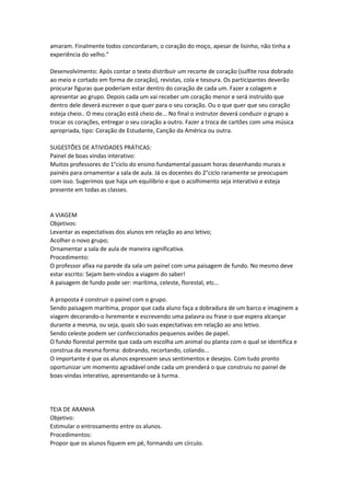 amaram. Finalmente todos concordaram, o coração do moço, apesar de lisinho, não tinha a
experiência do velho."
Desenvolvimento: Após contar o texto distribuir um recorte de coração (sulfite rosa dobrado
ao meio e cortado em forma de coração), revistas, cola e tesoura. Os participantes deverão
procurar figuras que poderiam estar dentro do coração de cada um. Fazer a colagem e
apresentar ao grupo. Depois cada um vai receber um coração menor e será instruído que
dentro dele deverá escrever o que quer para o seu coração. Ou o que quer que seu coração
esteja cheio.. O meu coração está cheio de... No final o instrutor deverá conduzir o grupo a
trocar os corações, entregar o seu coração a outro. Fazer a troca de cartões com uma música
apropriada, tipo: Coração de Estudante, Canção da América ou outra.
SUGESTÕES DE ATIVIDADES PRÁTICAS:
Painel de boas vindas interativo:
Muitos professores do 1°ciclo do ensino fundamental passam horas desenhando murais e
painéis para ornamentar a sala de aula. Já os docentes do 2°ciclo raramente se preocupam
com isso. Sugerimos que haja um equilíbrio e que o acolhimento seja interativo e esteja
presente em todas as classes.
A VIAGEM
Objetivos:
Levantar as expectativas dos alunos em relação ao ano letivo;
Acolher o novo grupo;
Ornamentar a sala de aula de maneira significativa.
Procedimento:
O professor afixa na parede da sala um painel com uma paisagem de fundo. No mesmo deve
estar escrito: Sejam bem-vindos a viagem do saber!
A paisagem de fundo pode ser: marítima, celeste, florestal, etc...
A proposta é construir o painel com o grupo.
Sendo paisagem marítima, propor que cada aluno faça a dobradura de um barco e imaginem a
viagem decorando-o livremente e escrevendo uma palavra ou frase o que espera alcançar
durante a mesma, ou seja, quais são suas expectativas em relação ao ano letivo.
Sendo celeste podem ser confeccionados pequenos aviões de papel.
O fundo florestal permite que cada um escolha um animal ou planta com o qual se identifica e
construa da mesma forma: dobrando, recortando, colando...
O importante é que os alunos expressem seus sentimentos e desejos. Com tudo pronto
oportunizar um momento agradável onde cada um prenderá o que construiu no painel de
boas-vindas interativo, apresentando-se à turma.
TEIA DE ARANHA
Objetivo:
Estimular o entrosamento entre os alunos.
Procedimentos:
Propor que os alunos fiquem em pé, formando um círculo.
 