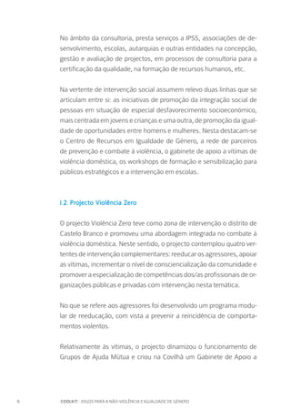8		 COOLKIT : JOGOS PARA A NÃO-VIOLÊNCIA E IGUALDADE DE GÉNERO
No âmbito da consultoria, presta serviços a IPSS, associações de de-
senvolvimento, escolas, autarquias e outras entidades na concepção,
gestão e avaliação de projectos, em processos de consultoria para a
certificação da qualidade, na formação de recursos humanos, etc.
Na vertente de intervenção social assumem relevo duas linhas que se
articulam entre si: as iniciativas de promoção da integração social de
pessoas em situação de especial desfavorecimento socioeconómico,
mais centrada em jovens e crianças e uma outra, de promoção da igual-
dade de oportunidades entre homens e mulheres. Nesta destacam-se
o Centro de Recursos em Igualdade de Género, a rede de parceiros
de prevenção e combate à violência, o gabinete de apoio a vítimas de
violência doméstica, os workshops de formação e sensibilização para
públicos estratégicos e a intervenção em escolas.
I.2.	Projecto Violência Zero
O projecto Violência Zero teve como zona de intervenção o distrito de
Castelo Branco e promoveu uma abordagem integrada no combate à
violência doméstica. Neste sentido, o projecto contemplou quatro ver-
tentes de intervenção complementares: reeducar os agressores, apoiar
as vítimas, incrementar o nível de consciencialização da comunidade e
promover a especialização de competências dos/as profissionais de or-
ganizações públicas e privadas com intervenção nesta temática.
No que se refere aos agressores foi desenvolvido um programa modu-
lar de reeducação, com vista a prevenir a reincidência de comporta-
mentos violentos.
Relativamente às vítimas, o projecto dinamizou o funcionamento de
Grupos de Ajuda Mútua e criou na Covilhã um Gabinete de Apoio a
 