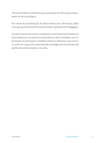 COOLABORA 9
Vítimas de Violência Doméstica para prestação de informação jurídica,
apoio social e psicológico.
No campo da sensibilização foi desenvolvida uma intervenção piloto
num agrupamento escolar da qual resultou o presente Kit Pedagógico.
O projecto promoveu ainda a cooperação insterinstitucional através da
dinamização de uma parceria constituída por várias entidades com in-
tervenção na prevenção e combate à violência doméstica, que funcio-
na como um espaço de concertação de estratégias de intervenção e de
partilha de conhecimentos e recursos.
I. ENQUADRAMENTO
 