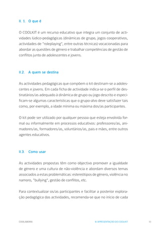 COOLABORA 11
II. 1.	 O que é
O COOLKIT é um recurso educativo que integra um conjunto de acti-
vidades lúdico-pedagógicas (dinâmicas de grupo, jogos cooperativos,
actividades de "roleplaying", entre outras técnicas) vocacionadas para
abordar as questões de género e trabalhar competências de gestão de
conflitos junto de adolescentes e jovens.
II.2.	 A quem se destina
As actividades pedagógicas que compõem o kit destinam-se a adoles-
centes e jovens. Em cada ficha de actividade indica-se o perfil de des-
tinatários/as adequado à dinâmica de grupo ou jogo descrito e especi-
ficam-se algumas características que o grupo-alvo deve satisfazer tais
como, por exemplo, a idade mínima ou máxima dos/as participantes.
O kit pode ser utilizado por qualquer pessoa que esteja envolvida for-
mal ou informalmente em processos educativos: professores/as, ani-
madores/as, formadores/as, voluntários/as, pais e mães, entre outros
agentes educativos.
II.3.		 Como usar
As actividades propostas têm como objectivo promover a igualdade
de género e uma cultura de não-violência e abordam diversos temas
associados a estas problemáticas: estereótipos de género, violência no
namoro, "bullying", gestão de conflitos, etc.
Para contextualizar os/as participantes e facilitar a posterior explora-
ção pedagógica das actividades, recomenda-se que no início de cada
II. APRESENTAÇÃO DO COOLKIT
 