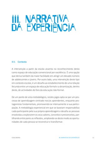 COOLABORA 13
III. narrativa
da experiência
III.1.	Contexto
A intervenção a partir da escola assenta no reconhecimento desta
como espaço de educação convencional por excelência. É uma opção
que deriva também da maior facilidade em atingir um elevado número
de adolescentes e jovens. Por outro lado, uma intervenção deste tipo
em contexto escolar, é um desafio ao estabelecimento de uma relação
fecunda entre um espaço de educação formal e a dinamização, dentro
deste, de actividades do foro da educação não-formal.
De um ponto de vista metodológico, nestes jogos opta-se por um pro-
cesso de aprendizagem centrado nos/as aprendentes, enquanto pro-
tagonistas fundamentais, promovendo-se intensamente a sua partici-
pação. A metodologia experiencial em que se baseiam responsabiliza
cada participante pela sua própria aprendizagem e desafia as pessoas
envolvidas a explorarem os seus valores, conceitos e preconceitos, par-
tilhando entre pares as reflexões, ampliando-se deste modo as oportu-
nidades de cada pessoa se reconstruir e transformar.
III. NARRATIVA DA EXPERIÊNCIA
 