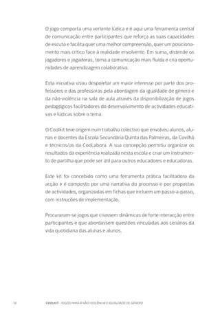 14		 COOLKIT : JOGOS PARA A NÃO-VIOLÊNCIA E IGUALDADE DE GÉNERO
O jogo comporta uma vertente lúdica e é aqui uma ferramenta central
de comunicação entre participantes que reforça as suas capacidades
de escuta e facilita quer uma melhor compreensão, quer um posiciona-
mento mais crítico face à realidade envolvente. Em suma, distende os
jogadores e jogadoras, torna a comunicação mais fluida e cria oportu-
nidades de aprendizagem colaborativa.
Esta iniciativa visou despoletar um maior interesse por parte dos pro-
fessores e das professoras pela abordagem da igualdade de género e
da não-violência na sala de aula através da disponibilização de jogos
pedagógicos facilitadores do desenvolvimento de actividades educati-
vas e lúdicas sobre o tema.
O Coolkit teve origem num trabalho colectivo que envolveu alunos, alu-
nas e docentes da Escola Secundária Quinta das Palmeiras, da Covilhã
e técnicos/as da CooLabora. A sua concepção permitiu organizar os
resultados da experiência realizada nesta escola e criar um instrumen-
to de partilha que pode ser útil para outros educadores e educadoras.
Este kit foi concebido como uma ferramenta prática facilitadora da
acção e é composto por uma narrativa do processo e por propostas
de actividades, organizadas em fichas que incluem um passo-a-passo,
com instruções de implementação.
Procuraram-se jogos que criassem dinâmicas de forte interacção entre
participantes e que abordassem questões vinculadas aos cenários da
vida quotidiana das alunas e alunos.
 