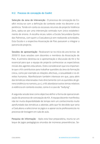 COOLABORA 15
III.2. 	Processo de concepção do Coolkit
Selecção da zona de intervenção - O processo de concepção do Co-
olkit iniciou-se com a definição do contexto onde iria decorrer a ex-
periência. Tendo em conta os escassos recursos do projecto Violência
Zero, optou-se por uma intervenção centrada num único estabeleci-
mento de ensino. A escolha recaiu sobre a Escola Secundária Quinta
das Palmeiras, com quem a CooLabora já vem realizando actividades.
Esta Escola e a respectiva Associação de Pais passaram a integrar a
parceria do projecto.
Sessões de apresentação - Realizaram-se no início do ano lectivo de
2010/11 duas sessões com docentes e membros da Associação de
Pais. A primeira destinou-se à apresentação e discussão do Kit e foi
essencial para que a equipa do projecto conhecesse as expectativas
iniciais dos agentes educativos. Estes consideraram que era importan-
te que o Kit contribuísse para trabalhar questões da área da formação
cívica, como por exemplo as relações afectivas, a sexualidade e os di-
reitos humanos. Manifestaram também interesse em que, para além
das temáticas relacionadas mais directamente com as questões de gé-
nero (violência no namoro, p.e.), o Kit abordasse outros temas relativos
à violência em contexto escolar, como é o caso do "bullying".
A segunda sessão teve como objectivo definir a forma de operacionali-
zação do processo de concepção do Kit. A equipa docente manifestou
não ter muita disponibilidade de tempo nem um conhecimento muito
aprofundado das temáticas a abordar, pelo que foi decidido que seria
a CooLabora a seleccionar os jogos e a apoiar os/as professores/as no
processo de testagem em sala de aula.
Pesquisa de informação - Após esta fase preparatória, reuniu-se um
leque de jogos pedagógicos oriundos de inúmeras proveniências. Se-
III. NARRATIVA DA EXPERIÊNCIA
 