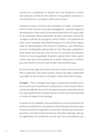 16		 COOLKIT : JOGOS PARA A NÃO-VIOLÊNCIA E IGUALDADE DE GÉNERO
lecciaram-se e adaptaram-se aqueles que mais facilmente se pode-
riam adequar ao tema da não-violência e da igualdade de género e,
simultaneamente, a um público adolescente e jovem.
Quando se iniciou o processo de concepção do Coolkit, a equipa co-
nhecia muitos manuais com jogos pedagógicos, sobretudo ligados à
educação para a não-violência e predominantemente em língua ingle-
sa ou castelhana. Afortunadamente, durante o percurso, encontrara-
-se alguns materiais em português, como o “Notai” e foi publicado um
outro, muito completo, pela Rede Portuguesas de Jovens Para a Igual-
dade de Oportunidades entre Homens e Mulheres, cujas referências
constam da bibliografia apresentada no final. Nos jogos adaptados a
partir destes dois manuais, uma vez que se centravam já especifica-
mente no tema da igualdade de género, apenas foram feitos ajusta-
mentos para que se enquadrassem na grelha criada para o Coolkit e
para que tivessem uma estrutura similar à dos restantes jogos.
No final de cada jogo do Coolkit é indicada a fonte a partir da qual foi
feita a adaptação. Nos casos omissos, trata-se de jogos vulgarizados
cuja origem se desconhece, ou de jogos criados pela própria equipa.
Testagem - Para a testagem dos jogos, a equipa da CooLabora solici-
tou à escola que os professores e professoras a contactassem directa-
mente para agendar as sessões de experimentação, indicando a temá-
tica, datas preferenciais e dados relativos à turma: ano de escolaridade
e número de rapazes e de raparigas.
A equipa técnica adoptou como procedimento enviar previamente ao
professor ou professora uma proposta de planificação da sessão, para
recolher as primeiras sugestões e contributos. Sempre que necessário,
procedeu à inclusão na planificação das alterações sugeridas. Nas da-
tas agendadas, em contexto de sala de aula, foi-se procedendo à ex-
 