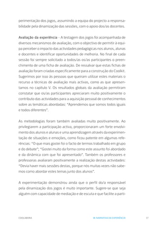 COOLABORA 17
perimentação dos jogos, assumindo a equipa do projecto a responsa-
bilidade pela dinamização das sessões, com o apoio dos/as docentes.
Avaliação da experiência - A testagem dos jogos foi acompanhada de
diversos mecanismos de avaliação, com o objectivo de permitir à equi-
pa perceber o impacto das actividades pedagógicas nos alunos, alunas
e docentes e identificar oportunidades de melhoria. No final de cada
sessão foi sempre solicitado a todos/as os/as participantes o preen-
chimento de uma ficha de avaliação. De ressalvar que estas fichas de
avaliação foram criadas especificamente para a construção do Coolkit.
Sugerimos por isso às pessoas que queiram utilizar estes materiais o
recurso a técnicas de avaliação mais activas, como as que apresen-
tamos no capítulo V. Os resultados globais da avaliação permitiram
constatar que os/as participantes apreciaram muito positivamente o
contributo das actividades para a aquisição pessoal de conhecimentos
sobre as temáticas abordadas: “Aprendemos que somos todos iguais
e todos diferentes”.
As metodologias foram também avaliadas muito positivamente. Ao
privilegiarem a participação activa, proporcionaram um forte envolvi-
mento dos alunos e alunas e uma aprendizagem através da experimen-
tação de situações e emoções, como ficou patente em algumas refe-
rências: “O que mais gostei foi o facto de termos trabalhado em grupo
e do debate”; “Gostei muito da forma como este assunto foi abordado
e da dinâmica com que foi apresentado”. Também os professores e
professoras avaliaram positivamente a realização destas actividades:
“Devia haver mais sessões destas, porque nós muitas vezes não sabe-
mos como abordar estes temas junto dos alunos”.
A experimentação demonstrou ainda que o perfil do/a responsável
pela dinamização dos jogos é muito importante. Sugere-se que seja
alguém com capacidade de mediação e de escuta e que facilite a parti-
III. NARRATIVA DA EXPERIÊNCIA
 