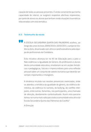 18		 COOLKIT : JOGOS PARA A NÃO-VIOLÊNCIA E IGUALDADE DE GÉNERO
cipação de todas as pessoas presentes. É ainda conveniente que tenha
capacidade de intervir, se surgirem respostas afectivas imprevistas,
por parte de alunos ou alunas que tenham vivido situações traumáticas
relacionadas com esta temática.
III.3.	 Testemunho da escola
"
A ESCOLA SECUNDÁRIA QUINTA DAS PALMEIRAS acolheu, ao
longo dos anos lectivos 2009/2010 e 2010/2011, o projecto Vio-
lência Zero, dinamizado com afinco e profissionalismo pela equi-
pa de profissionais da Coolabora.
Esta iniciativa alicerçou-se no Kit de Educação para a para a
Não-violência e a Igualdade de Género. Os professores e alunos
desta comunidade educativa, envolveram-se em acções temáti-
cas e pedagógicas, fulcrais e imprescindíveis para uma reflexão
pessoal sobre um conjunto de valores humanos que deverão ser
sempre importantes e intangíveis.
A dinâmica incutida nas sessões presenciais vivenciadas, onde
se abordou a temática da igualdade de género, da violência do-
méstica, da violência no namoro, do bullying, do conflito inter-
pares, entre outras, fomentou, nos participantes, uma chamada
de atenção, devidamente contextualizada. Assim esta parceria
tornou-se numa mais-valia para toda a comunidade educativa da
Escola Secundária Quinta das Palmeiras da Covilhã."
A Direcção
 