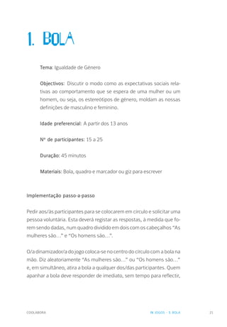 COOLABORA 21
1. BOLA
Tema: Igualdade de Género
Objectivos: Discutir o modo como as expectativas sociais rela-
tivas ao comportamento que se espera de uma mulher ou um
homem, ou seja, os estereótipos de género, moldam as nossas
definições de masculino e feminino.
Idade preferencial: A partir dos 13 anos
Nº de participantes: 15 a 25
Duração: 45 minutos
Materiais: Bola, quadro e marcador ou giz para escrever
Implementação passo-a-passo
Pedir aos/às participantes para se colocarem em círculo e solicitar uma
pessoa voluntária. Esta deverá registar as respostas, à medida que fo-
rem sendo dadas, num quadro dividido em dois com os cabeçalhos “As
mulheres são…” e “Os homens são…”.
O/a dinamizador/a do jogo coloca-se no centro do círculo com a bola na
mão. Diz aleatoriamente “As mulheres são…” ou “Os homens são…”
e, em simultâneo, atira a bola a qualquer dos/das participantes. Quem
apanhar a bola deve responder de imediato, sem tempo para reflectir,
IV. JOGOS - 1. BOLA
 