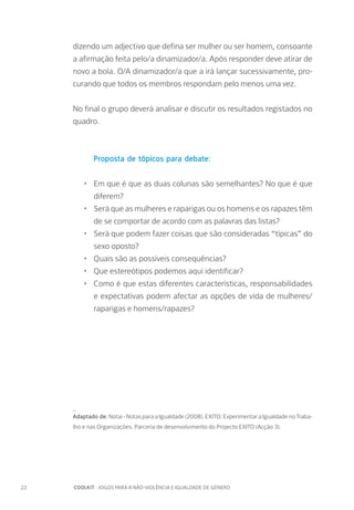 22		 COOLKIT : JOGOS PARA A NÃO-VIOLÊNCIA E IGUALDADE DE GÉNERO
dizendo um adjectivo que defina ser mulher ou ser homem, consoante
a afirmação feita pelo/a dinamizador/a. Após responder deve atirar de
novo a bola. O/A dinamizador/a que a irá lançar sucessivamente, pro-
curando que todos os membros respondam pelo menos uma vez.
No final o grupo deverá analisar e discutir os resultados registados no
quadro.
Proposta de tópicos para debate:
•	 Em que é que as duas colunas são semelhantes? No que é que
diferem?
•	 Será que as mulheres e raparigas ou os homens e os rapazes têm
de se comportar de acordo com as palavras das listas?
•	 Será que podem fazer coisas que são consideradas “típicas” do
sexo oposto?
•	 Quais são as possíveis consequências?
•	 Que estereótipos podemos aqui identificar?
•	 Como é que estas diferentes características, responsabilidades
e expectativas podem afectar as opções de vida de mulheres/
raparigas e homens/rapazes?
_
Adaptado de: Notai - Notas para a Igualdade (2008). EXITO: Experimentar a Igualdade no Traba-
lho e nas Organizações. Parceria de desenvolvimento do Projecto EXITO (Acção 3).
 