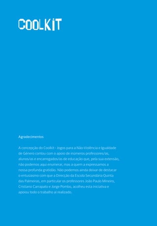 Agradecimentos
A concepção do Coolkit - Jogos para a Não-Violência e Igualdade
de Género contou com o apoio de inúmeros professores/as,
alunos/as e encarregados/as de educação que, pela sua extensão,
não podemos aqui enumerar, mas a quem a expressamos a
nossa profunda gratidão. Não podemos ainda deixar de destacar
o entusiasmo com que a Direcção da Escola Secundária Quinta
das Palmeiras, em particular os professores João Paulo Mineiro,
Cristiano Carrapato e Jorge Pombo, acolheu esta iniciativa e
apoiou todo o trabalho aí realizado.
 