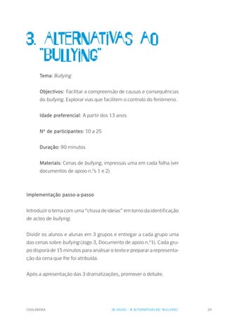 COOLABORA 29
3. Alternativas ao 		
	"Bullying"
Tema: Bullying
Objectivos: Facilitar a compreensão de causas e consequências
do bullying. Explorar vias que facilitem o controlo do fenómeno.
Idade preferencial: A partir dos 13 anos
Nº de participantes: 10 a 25
Duração: 90 minutos
Materiais: Cenas de bullying, impressas uma em cada folha (ver
documentos de apoio n.ºs 1 e 2)
Implementação passo-a-passo
Introduzir o tema com uma “chuva de ideias” em torno da identificação
de actos de bullying.
Dividir os alunos e alunas em 3 grupos e entregar a cada grupo uma
das cenas sobre bullying (Jogo 3, Documento de apoio n.º1). Cada gru-
po disporá de 15 minutos para analisar o texto e preparar a representa-
ção da cena que lhe foi atribuída.
Após a apresentação das 3 dramatizações, promover o debate.
IV. JOGOS - 3. ALTERNATIVAS AO "BULLYING"
 
