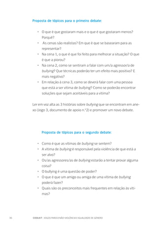 30		 COOLKIT : JOGOS PARA A NÃO-VIOLÊNCIA E IGUALDADE DE GÉNERO
Proposta de tópicos para o primeiro debate:
•	 O que é que gostaram mais e o que é que gostaram menos?
Porquê?
•	 As cenas são realistas? Em que é que se basearam para as
representar?
•	 Na cena 1, o que é que foi feito para melhorar a situação? O que
é que a piorou?
•	 Na cena 2, como se sentiram a falar com um/a agressor/a de
bullying? Que técnicas poderão ter um efeito mais positivo? E
mais negativo?
•	 Em relação à cena 3, como se deverá falar com uma pessoa
que está a ser vítima de bullying? Como se poderão encontrar
soluções que sejam aceitáveis para a vítima?
Ler em voz alta as 3 histórias sobre bullying que se encontram em ane-
xo (Jogo 3, documento de apoio n.º2) e promover um novo debate.
	 Proposta de tópicos para o segundo debate:
•	 Como é que as vítimas de bullying se sentem?
•	 A vítima de bullying é responsável pela violência de que está a
ser alvo?
•	 Os/as agressores/as de bullying estarão a tentar provar alguma
coisa?
•	 O bullying é uma questão de poder?
•	 O que é que um amigo ou amiga de uma vítima de bullying
poderá fazer?
•	 Quais são os preconceitos mais frequentes em relação às víti-
mas?
 
