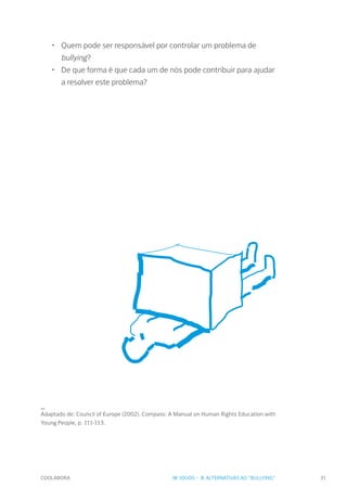 COOLABORA 31
•	 Quem pode ser responsável por controlar um problema de
bullying?
•	 De que forma é que cada um de nós pode contribuir para ajudar
a resolver este problema?
_
Adaptado de: Council of Europe (2002). Compass: A Manual on Human Rights Education with
Young People, p. 111-113.
IV. JOGOS - 3. ALTERNATIVAS AO "BULLYING"
 