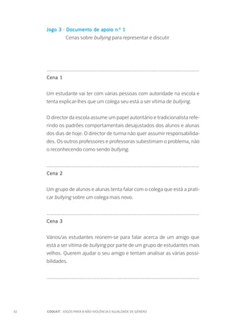 32		 COOLKIT : JOGOS PARA A NÃO-VIOLÊNCIA E IGUALDADE DE GÉNERO
Jogo 3 - Documento de apoio n.º 1
		 Cenas sobre bullying para representar e discutir
...............................................................................................................
Cena 1
Um estudante vai ter com várias pessoas com autoridade na escola e
tenta explicar-lhes que um colega seu está a ser vítima de bullying.
O director da escola assume um papel autoritário e tradicionalista refe-
rindo os padrões comportamentais desajustados dos alunos e alunas
dos dias de hoje. O director de turma não quer assumir responsabilida-
des. Os outros professores e professoras subestimam o problema, não
o reconhecendo como sendo bullying.
...............................................................................................................
Cena 2
Um grupo de alunos e alunas tenta falar com o colega que está a prati-
car bullying sobre um colega mais novo.
...............................................................................................................
Cena 3
Vários/as estudantes reúnem-se para falar acerca de um amigo que
está a ser vítima de bullying por parte de um grupo de estudantes mais
velhos. Querem ajudar o seu amigo e tentam analisar as várias possi-
bilidades.
...........................................................................................................
 