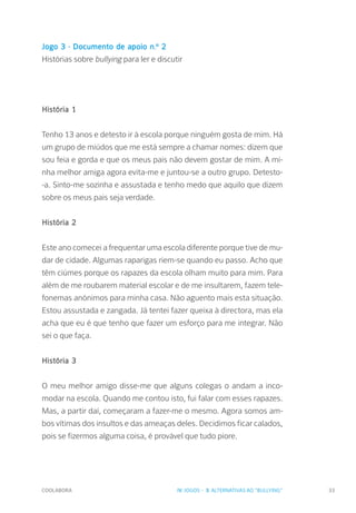 COOLABORA 33
Jogo 3 - Documento de apoio n.º 2
Histórias sobre bullying para ler e discutir
História 1
Tenho 13 anos e detesto ir à escola porque ninguém gosta de mim. Há
um grupo de miúdos que me está sempre a chamar nomes: dizem que
sou feia e gorda e que os meus pais não devem gostar de mim. A mi-
nha melhor amiga agora evita-me e juntou-se a outro grupo. Detesto-
-a. Sinto-me sozinha e assustada e tenho medo que aquilo que dizem
sobre os meus pais seja verdade.
História 2
Este ano comecei a frequentar uma escola diferente porque tive de mu-
dar de cidade. Algumas raparigas riem-se quando eu passo. Acho que
têm ciúmes porque os rapazes da escola olham muito para mim. Para
além de me roubarem material escolar e de me insultarem, fazem tele-
fonemas anónimos para minha casa. Não aguento mais esta situação.
Estou assustada e zangada. Já tentei fazer queixa à directora, mas ela
acha que eu é que tenho que fazer um esforço para me integrar. Não
sei o que faça.
História 3
O meu melhor amigo disse-me que alguns colegas o andam a inco-
modar na escola. Quando me contou isto, fui falar com esses rapazes.
Mas, a partir daí, começaram a fazer-me o mesmo. Agora somos am-
bos vítimas dos insultos e das ameaças deles. Decidimos ficar calados,
pois se fizermos alguma coisa, é provável que tudo piore.
IV. JOGOS - 3. ALTERNATIVAS AO "BULLYING"
 