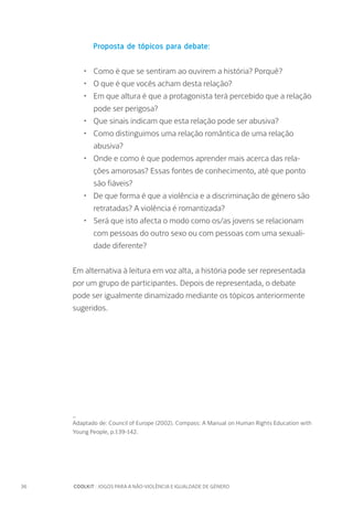 36		 COOLKIT : JOGOS PARA A NÃO-VIOLÊNCIA E IGUALDADE DE GÉNERO
Proposta de tópicos para debate:
•	 Como é que se sentiram ao ouvirem a história? Porquê?
•	 O que é que vocês acham desta relação?
•	 Em que altura é que a protagonista terá percebido que a relação
pode ser perigosa?
•	 Que sinais indicam que esta relação pode ser abusiva?
•	 Como distinguimos uma relação romântica de uma relação
abusiva?
•	 Onde e como é que podemos aprender mais acerca das rela-
ções amorosas? Essas fontes de conhecimento, até que ponto
são fiáveis?
•	 De que forma é que a violência e a discriminação de género são
retratadas? A violência é romantizada?
•	 Será que isto afecta o modo como os/as jovens se relacionam
com pessoas do outro sexo ou com pessoas com uma sexuali-
dade diferente?
Em alternativa à leitura em voz alta, a história pode ser representada
por um grupo de participantes. Depois de representada, o debate
pode ser igualmente dinamizado mediante os tópicos anteriormente
sugeridos.
_
Adaptado de: Council of Europe (2002). Compass: A Manual on Human Rights Education with
Young People, p.139-142.
 