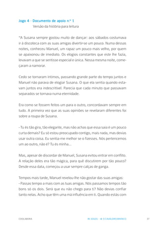 COOLABORA 37
Jogo 4 - Documento de apoio n.º 1
		 Versão da história para leitura
“A Susana sempre gostou muito de dançar: aos sábados costumava
ir à discoteca com as suas amigas divertir-se um pouco. Numa dessas
noites, conheceu Manuel, um rapaz um pouco mais velho, por quem
se apaixonou de imediato. Os elogios constantes que este lhe fazia,
levavam a que se sentisse especial e única. Nessa mesma noite, come-
çaram a namorar.
Cedo se tornaram íntimos, passando grande parte do tempo juntos e
Manuel não parava de elogiar Susana. O que ela sentia quando esta-
vam juntos era indescritível. Parecia que cada minuto que passavam
separados se tornava numa eternidade.
Era como se fossem feitos um para o outro, concordavam sempre em
tudo. A primeira vez que as suas opiniões se revelaram diferentes foi
sobre a roupa de Susana.
- Tu és tão gira, tão elegante, mas não achas que essa saia é um pouco
curta demais? Eu só estou preocupado contigo, mais nada, mas devias
usar outra coisa. Eu sentia-me melhor se o fizesses. Nós pertencemos
um ao outro, não é? Tu és minha...
Mas, apesar de discordar de Manuel, Susana evitou entrar em conflito.
A relação deles era tão mágica, para quê discutirem por tão pouco?
Desde essa data, começou a usar sempre calças de ganga.
Tempos mais tarde, Manuel revelou-lhe não gostar das suas amigas:
- Passas tempo a mais com as tuas amigas. Nós passamos tempos tão
bons só os dois. Será que eu não chego para ti? Não devias confiar
tanto nelas. Acho que têm uma má influência em ti. Quando estás com
IV. JOGOS - 4. O CAVALEIRO BRANCO
 