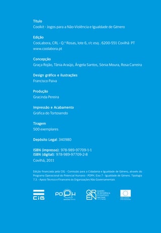 Título
Coolkit - Jogos para a Não-Violência e Igualdade de Género
Edição
CooLabora, CRL - Q.ª Rosas, lote 6, r/c esq . 6200-551 Covilhã PT
www.coolabora.pt
Concepção
Graça Rojão, Tânia Araújo, Ângela Santos, Sónia Moura, Rosa Carreira
Design gráfico e ilustrações
Francisco Paiva
Produção
Gracinda Pereira
Impressão e Acabamento
Gráfica do Tortosendo
Tiragem
500 exemplares
Depósito Legal: 340980
ISBN (impresso): 978-989-97709-1-1
ISBN (digital): 978-989-97709-2-8
Covilhã, 2011
Edição financiada pela CIG - Comissão para a Cidadania e Igualdade de Género, através do
Programa Operacional do Potencial Humano - POPH. Eixo 7 - Igualdade de Género. Tipologia
7.3. - Apoio Técnico e Financeiro às Organizações Não Governamentais
 