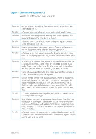 COOLABORA 39
Jogo 4 - Documento de apoio n.º 2
		 Versão da história para representação
Cavaleiro Oh Susana, és tão bonita. E tens uma forma de ser única, eu
adoro tudo em ti...
Narrador A Susana sente-se feliz e sente-se muito atraída pelo rapaz.
Cavaleiro Nunca me senti tão próximo de ninguém. Tu és a pessoa mais
importante da minha vida. Amo-te tanto!
Narrador A Susana sente que é muito importante para aquela pessoa.
Sente-se segura com ele.
Cavaleiro Parece que nascemos um para o outro. É como se fôssemos
um só. Não precisamos de mais ninguém, pois não?
Narrador A Susana sente que todo o mundo foi deixado para trás e que
cada minuto que passa sem ele, é como se fosse uma eternida-
de...
Cavaleiro Tu és tão gira, tão elegante, mas não achas que essa saia é um
pouco curta demais? Eu só estou preocupado contigo, mais
nada. Devias usar outra coisa. Eu sentia-me melhor se o fizes-
ses. Nós pertencemos um ao outro, não é? Tu és minha...
Narrador Como a Susana gosta muito dele e não quer conflitos, muda o
modo como se veste para lhe agradar.
Cavaleiro Passas tempo a mais com as tuas amigas. Mas nós passamos
tempos tão bons só os dois. Será que eu não chego para ti?
Não devias confiar nelas, elas têm uma má influência em ti.
Quando estás com as tuas amigas, ficas logo diferente. Não
gosto do modo como falas e te comportas quando estás com
elas.
Narrador E como a Susana lhe quer agradar, vai passando menos e me-
nos tempo com as amigas...
Cavaleiro Eu gosto dos teus pais, mas porque é que temos de estar com
eles todos os domingos? Gostava de passar mais tempo conti-
go a sós. Além disso, os teus pais nem sequer gostam de mim,
estão sempre a criticar-me. Estão mortinhos para que termine-
mos a relação...
Narrador A Susana está preocupada com a relação. Ela não o quer perder
e cada vez passa menos tempo com a sua família. Agora parece
que há paz, será mesmo?
IV. JOGOS - 4. O CAVALEIRO BRANCO
 