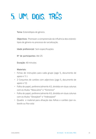 COOLABORA 41
5. Um, dois, trÊs
Tema: Este­reótipos de género.
Objectivos: Promover a compreensão da influência dos estereó-
tipos de género no processo de socialização.
Idade preferencial: Sem especificações
Nº de participantes: Até 25
Duração: 40 minutos
Materiais:
•	 Fichas de instruções para cada grupo (jogo 5, documento de
apoio n.º1 )
•	 2 Conjuntos de cartões com adjectivos (jogo 5, documento de
apoio n.º2)
•	 Folha de papel, preferencialmente A3, dividida em duas colunas
com os títulos “Masculino” e “Feminino”
•	 Folha de papel, preferencialmente A3, dividida em duas colunas
com os títulos “Desejável” e “Indesejável”
•	 Quadro e material para afixação das folhas e cartões (por ex.
bostik ou fita-cola)
IV. JOGOS - 5. UM, DOIS, TRÊS
 