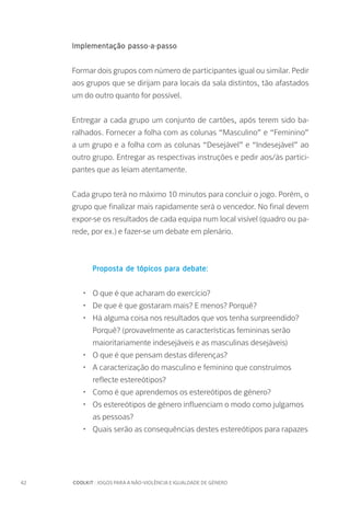 42		 COOLKIT : JOGOS PARA A NÃO-VIOLÊNCIA E IGUALDADE DE GÉNERO
Implementação passo-a-passo
Formar dois grupos com número de participantes igual ou similar. Pedir
aos grupos que se dirijam para locais da sala distintos, tão afastados
um do outro quanto for possível.
Entregar a cada grupo um conjunto de cartões, após terem sido ba-
ralhados. Fornecer a folha com as colunas “Masculino” e “Feminino”
a um grupo e a folha com as colunas “Desejável” e “Indesejável” ao
outro grupo. Entregar as respectivas instruções e pedir aos/às partici-
pantes que as leiam atentamente.
Cada grupo terá no máximo 10 minutos para concluir o jogo. Porém, o
grupo que finalizar mais rapidamente será o vencedor. No final devem
expor-se os resultados de cada equipa num local visível (quadro ou pa-
rede, por ex.) e fazer-se um debate em plenário.
Proposta de tópicos para debate:
•	 O que é que acharam do exercício?
•	 De que é que gostaram mais? E menos? Porquê?
•	 Há alguma coisa nos resultados que vos tenha surpreendido?
Porquê? (provavelmente as características femininas serão
maioritariamente indesejáveis e as masculinas desejáveis)
•	 O que é que pensam destas diferenças?
•	 A caracterização do masculino e feminino que construímos
reflecte estereótipos?
•	 Como é que aprendemos os estereótipos de género?
•	 Os estereótipos de género influenciam o modo como julgamos
as pessoas?
•	 Quais serão as consequências destes estereótipos para rapazes
 