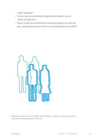COOLABORA 43
e para raparigas?
•	 Como é que os estereótipos de género contribuem para a
violência de género?
•	 Qual é o peso dos estereótipos nas nossas opções de vida? De
que modo deixamos que afectem a nossa liberdade de escolha?
_
Adaptado de: Council of Europe (2008). Gender Matters: A Manual on addressing gender-ba-
sed violence with young people, p. 106-109.
IV. JOGOS - 5. UM, DOIS, TRÊS
 