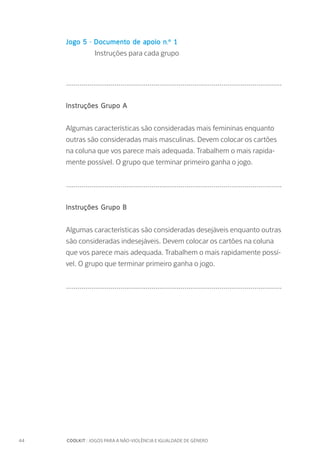 44		 COOLKIT : JOGOS PARA A NÃO-VIOLÊNCIA E IGUALDADE DE GÉNERO
Jogo 5 - Documento de apoio n.º 1
	 Instruções para cada grupo
...............................................................................................................
Instruções Grupo A
Algumas características são consideradas mais femininas enquanto
outras são consideradas mais masculinas. Devem colocar os cartões
na coluna que vos parece mais adequada. Trabalhem o mais rapida-
mente possível. O grupo que terminar primeiro ganha o jogo.
...............................................................................................................
Instruções Grupo B
Algumas características são consideradas desejáveis enquanto outras
são consideradas indesejáveis. Devem colocar os cartões na coluna
que vos parece mais adequada. Trabalhem o mais rapidamente possí-
vel. O grupo que terminar primeiro ganha o jogo.
...............................................................................................................
 