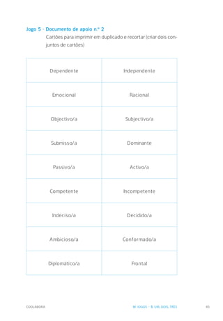 COOLABORA 45
Jogo 5 - Documento de apoio n.º 2
Cartões para imprimir em duplicado e recortar (criar dois con-
juntos de cartões)
Dependente Independente
Emocional Racional
Objectivo/a Subjectivo/a
Submisso/a Dominante
Passivo/a Activo/a
Competente Incompetente
Indeciso/a Decidido/a
Ambicioso/a Conformado/a
Diplomático/a Frontal
IV. JOGOS - 5. UM, DOIS, TRÊS
 