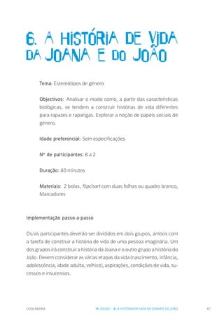 COOLABORA 47
6. A história de vida
da Joana e do JoÃo
Tema: Estereótipos de género
Objectivos: Analisar o modo como, a partir das características
biológicas, se tendem a construir histórias de vida diferentes
para rapazes e raparigas. Explorar a noção de papéis sociais de
género.
Idade preferencial: Sem especificações
Nº de participantes: 8 a 2
Duração: 40 minutos
Materiais: 2 bolas, flipchart com duas folhas ou quadro branco,
Marcadores
Implementação passo-a-passo
Os/as participantes deverão ser divididos em dois grupos, ambos com
a tarefa de construir a história de vida de uma pessoa imaginária. Um
dos grupos irá construir a história da Joana e o outro grupo a história do
João. Devem considerar as várias etapas da vida (nascimento, infância,
adolescência, idade adulta, velhice), aspirações, condições de vida, su-
cessos e insucessos.
IV. JOGOS - 6. A HISTÓRIA DE VIDA DA JOANA E DO JOÃO
 