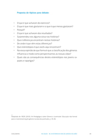 COOLABORA 49
Proposta de tópicos para debate:
•	 O que é que acharam do exercício?
•	 O que é que mais gostaram e o que é que menos gostaram?
•	 Porquê?
•	 O que é que acharam dos resultados?
•	 Surpreendeu-vos alguma coisa nas histórias?
•	 Que é diferenças encontram nestas histórias?
•	 De onde é que vêm estas diferenças?
•	 Que estereótipos é que vocês aqui encontram?
•	 Na vossa opinião de que forma é que a classificação dos géneros
influencia o modo como perspectivamos as nossas vidas?
•	 Quais são as consequências destes estereótipos nos jovens ra-
pazes e raparigas?
_
Adaptado de: REDE (2010). Kit Pedagógico sobre Género e Juventude: Educação não formal
para o mainstreaming de género na área da juventude, p. 35-36.
IV. JOGOS - 6. A HISTÓRIA DE VIDA DA JOANA E DO JOÃO
 