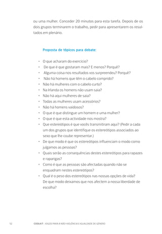52		 COOLKIT : JOGOS PARA A NÃO-VIOLÊNCIA E IGUALDADE DE GÉNERO
ou uma mulher. Conceder 20 minutos para esta tarefa. Depois de os
dois grupos terminarem o trabalho, pedir para apresentarem os resul-
tados em plenário.
Proposta de tópicos para debate:
•	 O que acharam do exercício?
•	 De que é que gostaram mais? E menos? Porquê?
•	 Alguma coisa nos resultados vos surpreendeu? Porquê?
•	 Não há homens que têm o cabelo comprido?
•	 Não há mulheres com o cabelo curto?
•	 Na Irlanda os homens não usam saia?
•	 Não há aqui mulheres de saia?
•	 Todas as mulheres usam acessórios?
•	 Não há homens vaidosos?
•	 O que é que distingue um homem e uma mulher?
•	 O que é que esta actividade nos mostra?
•	 Que estereótipos é que vocês transmitiram aqui? (Pedir a cada
um dos grupos que identifique os estereótipos associados ao
sexo que lhe coube representar.)
•	 De que modo é que os estereótipos influenciam o modo como
julgamos as pessoas?
•	 Quais serão as consequências destes estereótipos para rapazes
e raparigas?
•	 Como é que as pessoas são afectadas quando não se
enquadram nestes estereótipos?
•	 Qual é o peso dos estereótipos nas nossas opções de vida?
De que modo deixamos que nos afectem a nossa liberdade de
escolha?
 